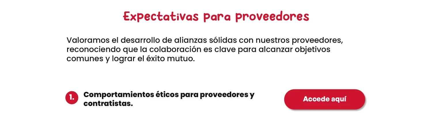 Expectativas para proveedores. Valoramos el desarrollo de alianzas sólidas con nuestros proveedores, reconociendo que la colaboración es clave para alcanzar objetivos comunes y lograr el éxito mutuo. 1. Comportamientos éticos para proveedores y contratistas. Accede aquí.