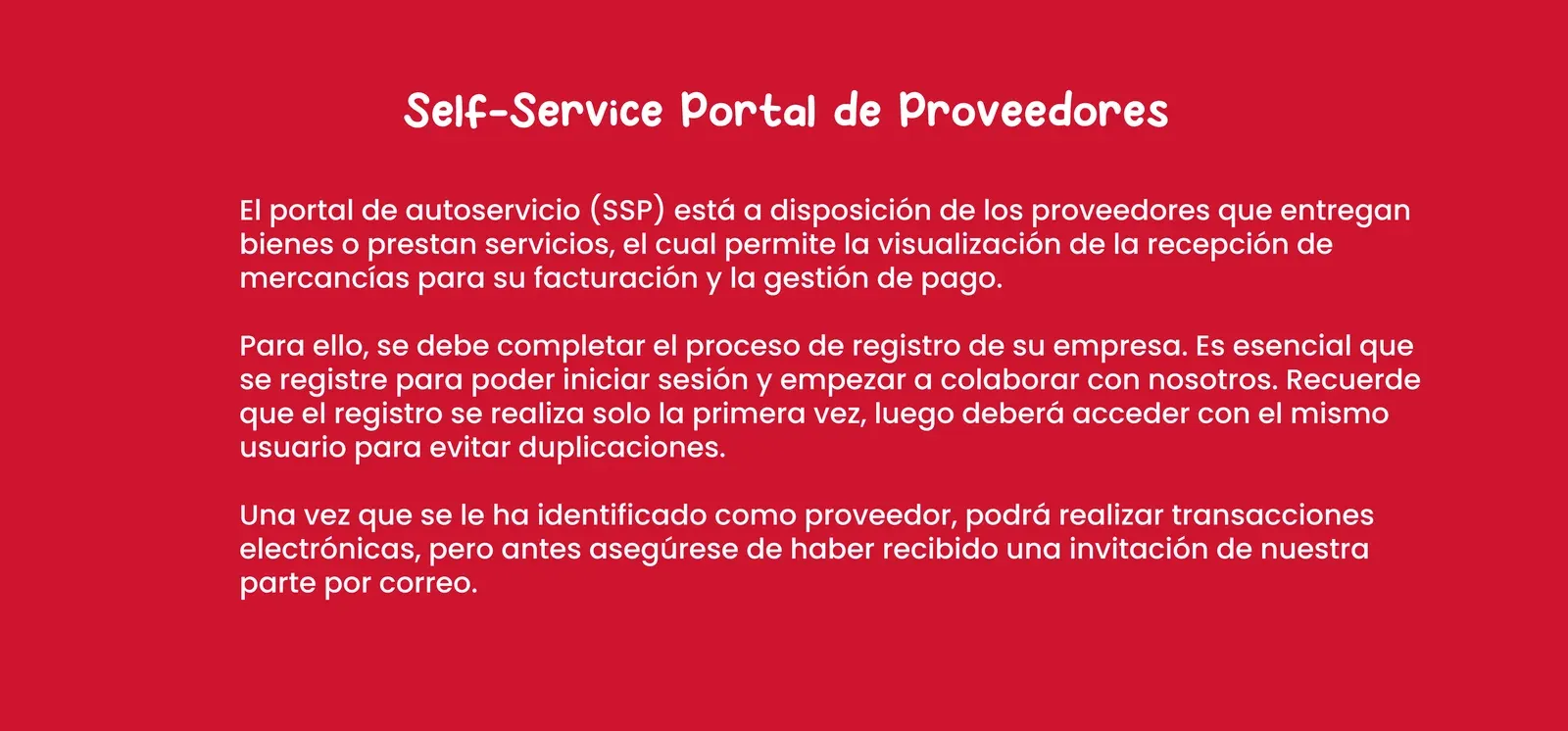 Self-Service Portal de Proveedores. El portal de autoservicio (SSP) está a disposición de los proveedores que entregan bienes o prestan servicios, y permite la visualización de la recepción de mercancías para su facturación y la gestión de pago. Para ello se debe completar el proceso de registro de su empresa. El registro se realiza solo la primera vez; luego deberá acceder con el mismo usuario para evitar duplicaciones. Una vez identificado como proveedor podrá realizar transacciones electrónicas, pero antes asegúrese de haber recibido una invitación de nuestra parte por correo.