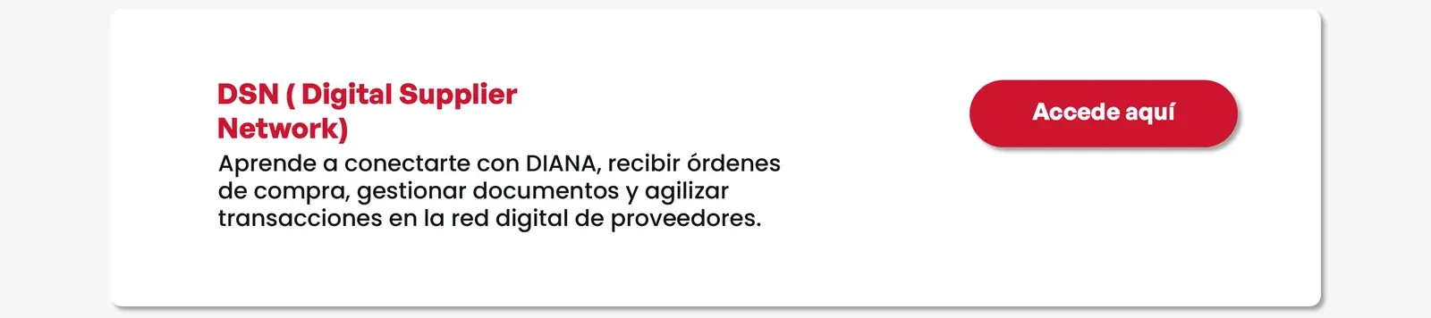 DSN (Digital Supplier Network). Aprende a conectarte con DIANA, recibir órdenes de compra, gestionar documentos y agilizar transacciones en la red digital de proveedores. Accede aquí.
