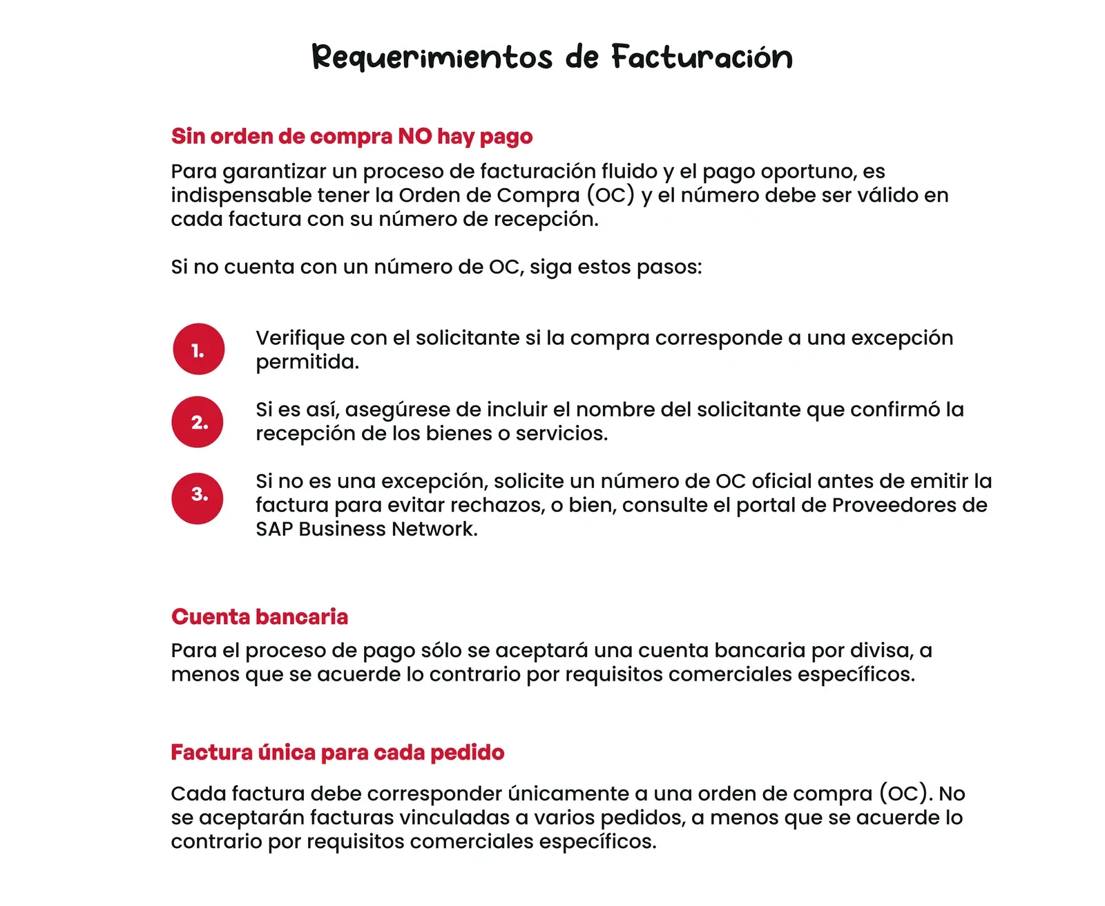 Requerimientos de Facturación. Sin orden de compra NO hay pago: para garantizar un proceso de facturación fluido y el pago oportuno es indispensable tener la Orden de Compra (OC), y el número debe ser válido en cada factura con su número de recepción. Si no cuenta con un número de OC: 1. Verifique con el solicitante si la compra corresponde a una excepción permitida. 2. Si es así, asegúrese de incluir el nombre del solicitante que confirmó la recepción de los bienes o servicios. 3. Si no es una excepción, solicite un número de OC oficial antes de emitir la factura para evitar rechazos, o consulte el portal de Proveedores de SAP Business Network. Cuenta bancaria: para el proceso de pago solo se aceptará una cuenta bancaria por divisa, salvo acuerdo en contrario por requisitos comerciales específicos. Factura única para cada pedido: cada factura debe corresponder únicamente a una orden de compra.