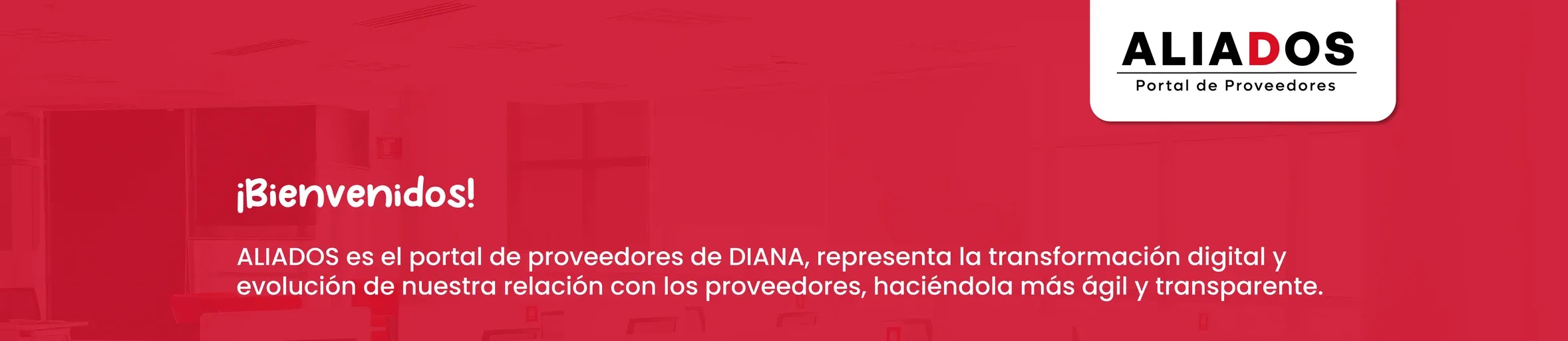 ALIADOS, Portal de Proveedores de DIANA. ¡Bienvenidos! ALIADOS representa la transformación digital y evolución de nuestra relación con los proveedores, haciéndola más ágil y transparente.